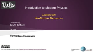 Introduction to Modern Physics 
Lecture 18: 
Radiation Measures 
Course Faculty 
Gary R. Goldstein 
Fall 2004 
TUFTS Open Courseware 
Tufts OCW material is licensed under a Creative Commons Attribution-Noncommercial-Share Alike Re-assembled by: Open Assembly 
(2014) 
 