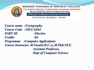 Course name :Crytography
Course Code :18UCAE64
PART III :Elective
Credits :04
Programme :Computer Applications
Course Instructor :R.Vasuki,M.C.A.,M.Phil,NET,
Assistant Professor,
Dept of Computer Science
1.1
 
