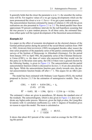 2.1 Autoregressive Processes        37

It generally holds that the closer the parameter is to +1, the smoother the realisa-
tions will be. For negative values of we get zigzag developments which are the
more pronounced the closer is to -1. For = 0 we get a pure random process.
The autocorrelation functions estimated by means of relation (1.10) with the given
realisations are also presented in Figures 2.1 to 2.3. The dotted parallel lines show
approximate 95 percent confidence intervals for the null hypothesis assuming that
the true process is a pure random process. In all three cases, the estimated func-
tions reflect quite well the typical development of the theoretical autocorrelations.

Example 2.2
In a paper on the effect of economic development on the electoral chances of the
German political parties during the period of the social-liberal coalition from 1969
to 1982, GEBHARD KIRCHGÄSSNER (1985) investigated (besides other issues) the
time series properties of the popularity series of the parties constructed by monthly
surveys of the Institute of Demoscopy in Allensbach (Germany). For the period
from January 1971 to April 1982, the popularity series of the Christian Democrat-
ic Union (CDU), i.e. the share of voters who answered that they would vote for
this party (or its Bavarian sister party, the CSU) if there were a general election by
the following Sunday, is given in Figure 2.4. The autocorrelation and the partial
autocorrelation function (which is discussed in Section 2.1.4) are also presented in
this figure. While the autocorrelation function goes slowly towards zero, the par-
tial autocorrelation function breaks off after = 1. This argues for an AR(1) pro-
cess.
   The model has been estimated with Ordinary Least Squares (OLS), the method
proposed in Section 2.1.5 for the estimation of autoregressive models. Thus, we
get:
             CDUt    = 8.053 + 0.834 CDUt-1 + ût,
                       (3.43) (17.10)
             R 2 = 0.683, SE = 1.586, Q(11) = 12.516 (p = 0.326).
The estimated t values are given in parentheses, SE denotes the standard error of
the residuals. The autocorrelogram, which is also given in Figure 2.4, does not in-
dicate any higher-order process. Moreover, given the high p-value, the Ljung-Box
Q statistic with 12 correlation coefficients (i.e. with 11 degrees of freedom) gives
no reason to reject this model. The mean is calculated as
                                     8.053
                            ˆ                       48.512 .
                                    1 0.834

It shows that about 48.5 percent of the voters voted on average for the CDU dur-
ing this period.
 