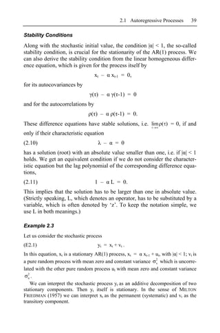 2.1 Autoregressive Processes       39

Stability Conditions

Along with the stochastic initial value, the condition | | < 1, the so-called
stability condition, is crucial for the stationarity of the AR(1) process. We
can also derive the stability condition from the linear homogeneous differ-
ence equation, which is given for the process itself by
                                   xt –       xt-1 = 0,
for its autocovariances by
                                  ( ) –        ( -1) = 0
and for the autocorrelations by
                                  ( ) –       ( -1) = 0.
These difference equations have stable solutions, i.e. lim ( ) = 0, if and
only if their characteristic equation
(2.10)                                    –    = 0
has a solution (root) with an absolute value smaller than one, i.e. if | | < 1
holds. We get an equivalent condition if we do not consider the character-
istic equation but the lag polynomial of the corresponding difference equa-
tions,
(2.11)                             1 –        L = 0.
This implies that the solution has to be larger than one in absolute value.
(Strictly speaking, L, which denotes an operator, has to be substituted by a
variable, which is often denoted by ‘z’. To keep the notation simple, we
use L in both meanings.)

Example 2.3
Let us consider the stochastic process
(E2.1)                               yt = xt + vt .
In this equation, xt is a stationary AR(1) process, xt = xt-1 + ut, with | | < 1; vt is
a pure random process with mean zero and constant variance 2 which is uncorre-
                                                                v
lated with the other pure random process ut with mean zero and constant variance
  2
  u.
    We can interpret the stochastic process yt as an additive decomposition of two
stationary components. Then yt itself is stationary. In the sense of MILTON
FRIEDMAN (1957) we can interpret xt as the permanent (systematic) and vt as the
transitory component.
 