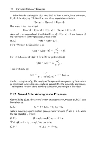 40    Univariate Stationary Processes

  What does the correlogram of yt look like? As both xt and vt have zero mean,
E[yt] = 0. Multiplying (E2.1) with yt- and taking expectations results in
                                E[yt- yt] = E[yt- xt] + E[yt- vt] .
Due to yt- = xt- + vt- , we get
                E[yt- yt] = E[xt- xt] + E[vt- xt] + E[xt- vt] + E[vt- vt].
As ut and vt are uncorrelated, it holds that E[vt- xt] = E[xt- vt] = 0, and because of
the stationarity of the two processes, we can write
(E2.2)                                      y(   ) =         x(       )+          v(      ).
For = 0 we get the variance of yt as
                                                                                          2
                                                                  2                       u                    2
                                y(0) =           x(0) +           v       =                       2
                                                                                                          +    v   .
                                                                                  1
For      > 0, because of   v(   ) = 0 for              0, we get from (E2.2)
                                                                                              2
                                                                                              u
                                       y(   ) =      x(      ) =                                      2
                                                                                                          .
                                                                                   1
Thus, we finally get

                           y(   ) =                      2        2           2
                                                                                      ,               = 1, 2, ...,
                                       1 (1                  )    v   /       u


for the correlogram of yt. The overlay of the systematic component by the transito-
ry component reduces the autocorrelation generated by the systematic component.
The larger the variance of the transitory component, the stronger is this effect.


2.1.2 Second Order Autoregressive Processes

Generalising (2.1), the second order autoregressive process (AR(2)) can
be written as
(2.12)                           xt =            +   1   xt-1 +               2    xt-2 + ut,
                                                                                                                       2
with ut denoting a pure random process with variance                                                                       and   2   0. With
the lag operator L we get
(2.13)                          (1 –    1   L–         2     L2) xt =                                 + ut .
With (L) = 1 –        1   L–     2   L2 we can write
(2.14)                                       (L) xt =                         + ut .
 