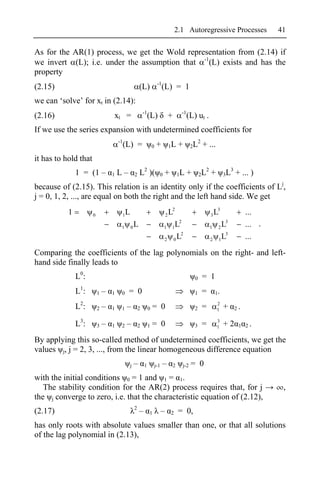 2.1 Autoregressive Processes                        41

As for the AR(1) process, we get the Wold representation from (2.14) if
we invert (L); i.e. under the assumption that -1(L) exists and has the
property
                                                                         -1
(2.15)                                                 (L)                    (L) = 1
we can ‘solve’ for xt in (2.14):
                                                           -1                                  -1
(2.16)                            xt =                          (L)                   +             (L) ut .
If we use the series expansion with undetermined coefficients for
                                      -1                                                               2
                                           (L) =                    0    +            1L      +      2L      + ...
it has to hold that
               1 = (1 –           1   L–           2   L2 )(              0   +               1L    +       2L
                                                                                                              2
                                                                                                                  +        3L
                                                                                                                             3
                                                                                                                                 + ... )
because of (2.15). This relation is an identity only if the coefficients of Lj,
j = 0, 1, 2, ..., are equal on both the right and the left hand side. We get
           1          0                1   L                                   L2 2                               3   L3              ...
                                                                                  2                                        3
                                       1       0   L                          1 1L                                1    2L             ... .
                                                                                   2                                     3
                                                                              2 0L                                2    1L             ...

Comparing the coefficients of the lag polynomials on the right- and left-
hand side finally leads to
               L0:                                                                                      0   = 1
               L1:        1   –   1    0    = 0                                                         1   =         1.

               L2:        2   –   1    1    –          2        0   = 0                                 2   =          2
                                                                                                                       1   +     2.


               L3:        3   –   1    2    –          2        1   = 0                                 3   =          3
                                                                                                                       1   +2     1 2.

By applying this so-called method of undetermined coefficients, we get the
values j, j = 2, 3, ..., from the linear homogeneous difference equation
                                               j   –       1            j-1   –           2    j-2   = 0
with the initial conditions 0 = 1 and 1 = 1.
   The stability condition for the AR(2) process requires that, for j                                                                          ,
the j converge to zero, i.e. that the characteristic equation of (2.12),
                                                   2
(2.17)                                                 –        1             –       2       = 0,
has only roots with absolute values smaller than one, or that all solutions
of the lag polynomial in (2.13),
 