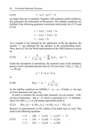 42   Univariate Stationary Processes

(2.18)                            1–       1   L–          2   L2 = 0
are larger than one in modulus. Together with stochastic initial conditions,
this guarantees the stationarity of the process. The stability conditions are
fulfilled if the following parameter restrictions hold jointly for (2.17) and
(2.18):
                                 1 + (- 1) + (- 2) > 0,
                                 1 – (- 1) + (- 2) > 0,
                                 1 – (- 2) > 0.
As a constant is not changed by the application of the lag operator, the
number ‘1’ can substitute the lag operator in the corresponding terms.
Thus, due to (2.16), the Wold representation of the AR(2) process is given
by

(2.19)          xt =                                                       j   ut   j    ,    0   = 1.
                         1         1       2               j 0


Under the assumption of stationarity, the expected value of the stochastic
process can be calculated directly from (2.12) since E[xt] = E[xt-1] = E[xt-2]
= . We get
                                       =       +       1           +   2

or

(2.20)                   E[xt] =                   =                                      .
                                                           1           1            2

As the stability conditions are fulfilled, 1 – 1 – 2 > 0 holds, i.e. the sign
of also determines the sign of .
   In order to calculate the second order moments, we can assume – with-
out loss of generality – that = 0, which is equivalent to = 0. Multiply-
ing (2.12) with xt- ,   0, and taking expectations leads to
(2.21)     E[xt- xt] =       1   E[xt- xt-1] +                 2   E[xt- xt-2] + E[xt- ut] .
Because of representation (2.19), relation (2.8) holds here as well. This
leads to the following equations
                                                                                                         2
                 0   :       (0)               1   (1)                          2       (2)
(2.22)           1   :       (1)               1   (0)                          2       (1)                  ,
                 2   :       (2)               1   (1)                          2       (0)
 