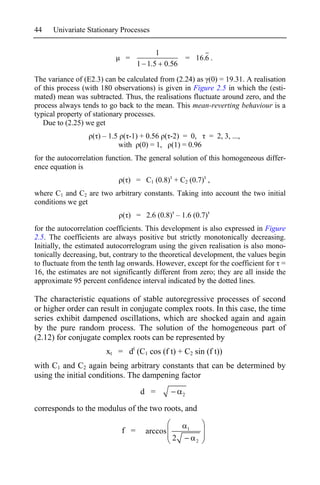 44    Univariate Stationary Processes


                                        1
                              =                       = 16.6 .
                                   1 1.5 0.56

The variance of (E2.3) can be calculated from (2.24) as (0) = 19.31. A realisation
of this process (with 180 observations) is given in Figure 2.5 in which the (esti-
mated) mean was subtracted. Thus, the realisations fluctuate around zero, and the
process always tends to go back to the mean. This mean-reverting behaviour is a
typical property of stationary processes.
   Due to (2.25) we get
                   ( ) – 1.5 ( -1) + 0.56 ( -2) = 0, = 2, 3, ...,
                            with (0) = 1, (1) = 0.96
for the autocorrelation function. The general solution of this homogeneous differ-
ence equation is
                             ( ) = C1 (0.8) + C2 (0.7) ,
where C1 and C2 are two arbitrary constants. Taking into account the two initial
conditions we get
                             ( ) = 2.6 (0.8) – 1.6 (0.7)
for the autocorrelation coefficients. This development is also expressed in Figure
2.5. The coefficients are always positive but strictly monotonically decreasing.
Initially, the estimated autocorrelogram using the given realisation is also mono-
tonically decreasing, but, contrary to the theoretical development, the values begin
to fluctuate from the tenth lag onwards. However, except for the coefficient for =
16, the estimates are not significantly different from zero; they are all inside the
approximate 95 percent confidence interval indicated by the dotted lines.

The characteristic equations of stable autoregressive processes of second
or higher order can result in conjugate complex roots. In this case, the time
series exhibit dampened oscillations, which are shocked again and again
by the pure random process. The solution of the homogeneous part of
(2.12) for conjugate complex roots can be represented by
                        xt = dt (C1 cos (f t) + C2 sin (f t))
with C1 and C2 again being arbitrary constants that can be determined by
using the initial conditions. The dampening factor
                                   d =            2


corresponds to the modulus of the two roots, and

                             f =     arccos           1

                                              2           2
 