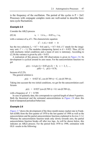 2.1 Autoregressive Processes        47

is the frequency of the oscillation. The period of the cycles is P = 2 /f.
Processes with conjugate complex roots are well-suited to describe busi-
ness cycle fluctuations.

Example 2.5
Consider the AR(2) process
(E2.4)                      xt = 1.4 xt-1 – 0.85 xt-2 + ut,
with a variance of ut of 1. The characteristic equation
                                 2
                                     – 1.4 + 0.85 = 0
has the two solutions 1 = 0.7 + 0.6i and 2 = 0.7- 0.6i. (‘i’ stands for the imagi-
nary unit: i2 = - 1.) The modulus (dampening factor) is d = 0.922. Thus, (E2.4)
with stochastic initial conditions and a mean of zero is stationary. According to
(2.24) the variance is given by (0) = 8.433.
   A realisation of this process with 180 observations is given in Figure 2.6. Its
development is cyclical around its zero mean. For the autocorrelation function we
get
                   ( ) – 1.4 ( -1) + 0.85 ( -2) = 0,          = 2, 3, ...,
                               (0) = 1, (1) = 0.76,
because of (2.25).
  The general solution is
                  ( ) = 0.922 (C1 cos (0.709 ) + C2 sin (0.709 )) .
Taking into account the two initial conditions, we get for the autocorrelation coef-
ficients
                   ( ) = 0.922 (cos (0.709 ) + 0.1 sin (0.709 )) ,
with a frequency of f = 0.709.
   In case of quarterly data, this corresponds to a period length of about 9 quarters.
Both the theoretical and the estimated autocorrelations in Figure 2.6 show this
kind of dampened periodical behaviour.

Example 2.6
Figure 2.7 shows the development of the three month money market rate in Frank-
furt (GSR) from the first quarter of 1970 to the last quarter of 1998 as well as the
autocorrelation and the partial autocorrelation functions explained in Section 2.1.4.
Whereas the autocorrelation function tends only slowly towards zero, the partial
autocorrelation function breaks off after two lags. As will be shown below, this
indicates an AR(2) process. For the period from 1970 to 1998, estimation with
OLS results in the following:
 