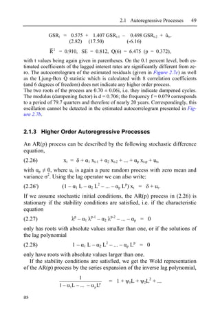 2.1 Autoregressive Processes     49

            GSRt = 0.575 + 1.407 GSRt-1 – 0.498 GSRt-2 + ût,.
                   (2.82) (17.50)        (-6.16)
            R 2 = 0.910, SE = 0.812, Q(6) = 6.475 (p = 0.372),
with t values being again given in parentheses. On the 0.1 percent level, both es-
timated coefficients of the lagged interest rates are significantly different from ze-
ro. The autocorrelogram of the estimated residuals (given in Figure 2.7c) as well
as the Ljung-Box Q statistic which is calculated with 8 correlation coefficients
(and 6 degrees of freedom) does not indicate any higher order process.
The two roots of the process are 0.70 ± 0.06i, i.e. they indicate dampened cycles.
The modulus (dampening factor) is d = 0.706; the frequency f = 0.079 corresponds
to a period of 79.7 quarters and therefore of nearly 20 years. Correspondingly, this
oscillation cannot be detected in the estimated autocorrelogram presented in Fig-
ure 2.7b.


2.1.3 Higher Order Autoregressive Processes

An AR(p) process can be described by the following stochastic difference
equation,
(2.26)               xt =           +       1   xt-1 +        2   xt-2 + ... +         p   xt-p + ut,
with p 0, where ut is again a pure random process with zero mean and
variance 2. Using the lag operator we can also write:
(2.26')              (1 –   1   L–              2   L2 – ... –          p   Lp) xt =            + ut.
If we assume stochastic initial conditions, the AR(p) process in (2.26) is
stationary if the stability conditions are satisfied, i.e. if the characteristic
equation
                            p                   p-1               p-2
(2.27)                          –       1             –   2             – ... –    p       = 0
only has roots with absolute values smaller than one, or if the solutions of
the lag polynomial
(2.28)                      1–          1   L–        2   L2 – ... –          p   Lp = 0
only have roots with absolute values larger than one.
   If the stability conditions are satisfied, we get the Wold representation
of the AR(p) process by the series expansion of the inverse lag polynomial,
                           1                                                                  2
                                                      p
                                                              = 1+                1L   +    2L    + ...
                 1      1L ...                      pL


as
 