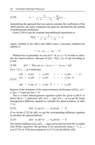 50    Univariate Stationary Processes


(2.29)               xt =                                                           j   ut   j   .
                                1           1       ...          p            j 0


Generalising the approach that was used to calculate the coefficients of the
AR(2) process, the series expansion can again be calculated by the method
of undetermined coefficients.
   From (2.29) we get the constant (unconditional) expectation as
                         E[xt] =                                                =            .
                                        1           1          ...        p


Again, similarly to the AR(1) and AR(2) cases, a necessary condition for
stability is
                               1–   1   –       2   – ... –          p    > 0.
   Without loss of generality we can set = 0, i.e. = 0, in order to calcu-
late the autocovariances. Because of ( ) = E[xt- xt], we get according to
(2.26)
(2.30)           ( ) = E[xt- (      1   xt-1 +            2   xt-2 + ... +          p    xt-p + ut)] .
For = 0, 1, ... , p, it holds that
                                                                                                             2
           (0)       1   (1)                    2   (2)                                          p   (p)
           (1)       1   (0)                    2   (1)                                          p   (p 1)
(2.31)

           (p)       1   (p 1)                  2   (p 2)                                        p   (0)

because of the symmetry of the autocovariances and because of E[xt- ut] =
 2
   for = 0 and zero for > 0.
   This is a linear inhomogeneous equation system for given i and 2 to
derive the p + 1 unknowns (0), (1), ..., (p). For > p we get the linear
homogeneous difference equation to calculate the autocovariances of order
 > p:
(2.32)                ( )–      1   ( -1) – ... –                p       ( -p)          = 0.
If we divide (2.32) by (0), we get the corresponding difference equation
to calculate the autocorrelations:
(2.33)                ( )–      1   ( -1) – ... –                    p   ( -p)          = 0.
The initial conditions (1), (2), ..., (p) can be derived from the so-called
Yule-Walker equations. We get those if we successively insert = 1, 2, ...,
p in (2.33), or, if the last p equations in (2.31) are divided by (0),
 