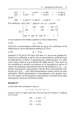 2.1 Autoregressive Processes                           51

          (1)    =    1           +     2   (1)       +           3        (2)         + ... +   p   (p-1)
          (2)    =    1    (1)    +     2             +           3        (1)         + ... +   p   (p-2)
(2.34)
          (p)    =    1    (p-1) +      2   (p-2) +               3        (p-3) + ... +         p

If we define ' = ( (1), (2), ..., (p)), ' = ( 1,                          2,   ...,   p)   and
                           1             (1)              (2)                          (p 1)
                           (1)           1                (1)                          (p 2)
                R
                p p

                          (p 1)        (p 2)         (p 3)                                 1

we can write the Yule-Walker equations (2.34) in matrix form,
(2.35)                                      = R           .
If the first p autocorrelation coefficients are given, the coefficients of the
AR(p) process can be calculated according to (2.35) as
(2.36)                                      = R-1             .
Equations (2.35) and (2.36) show that there is a one-to-one mapping be-
tween the p coefficients and the first p autocorrelation coefficients of
an AR(p) process. If there is a generating pure random process, it is suffi-
cient to know either or to identify the AR(p) process. Thus, there are
two possibilities to describe the structure of an autoregressive process of
order p: the parametric representation that uses the parameters 1, 2, ..., p,
and the non-parametric representation with the first p autocorrelation coef-
ficients (1), (2), ..., (p). Both representations contain exactly the same
information. Which representation is used depends on the specific situa-
tion. We usually use the parametric representation to describe finite order
autoregressive processes (with known order).

Example 2.7
Let the fourth order autoregressive process
                           xt =    4   xt-4 + ut, 0 <             4       < 1,
                                                                                                 2
be given, where ut is again white noise with zero mean and variance                              . Applying
(2.31) we get:
                                                                      2
                                  (0) =        4   (4) +              ,
                                  (1) =        4   (3),
                                  (2) =        4   (2),
 