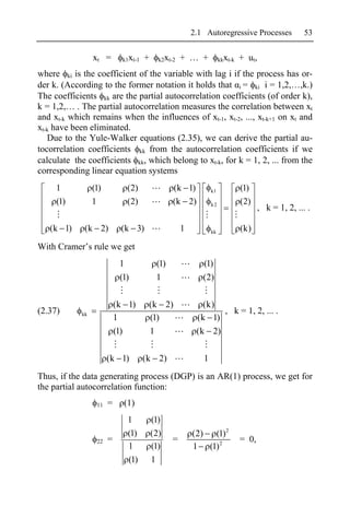 2.1 Autoregressive Processes                 53


                 xt =           k1xt-1   +     k2xt-2   + … +           kkxt-k   + ut ,
where ki is the coefficient of the variable with lag i if the process has or-
der k. (According to the former notation it holds that i = ki i = 1,2,…,k.)
The coefficients kk are the partial autocorrelation coefficients (of order k),
k = 1,2,… . The partial autocorrelation measures the correlation between xt
and xt-k which remains when the influences of xt-1, xt-2, ..., xt-k+1 on xt and
xt-k have been eliminated.
   Due to the Yule-Walker equations (2.35), we can derive the partial au-
tocorrelation coefficients kk from the autocorrelation coefficients if we
calculate the coefficients kk, which belong to xt-k, for k = 1, 2, ... from the
corresponding linear equation systems
     1           (1)             (2)                (k 1)          k1            (1)
     (1)         1               (2)                (k 2)          k2            (2)
                                                                                          , k = 1, 2, ... .

   (k 1)     (k 2)             (k 3)                    1          kk            (k)

With Cramer’s rule we get
                               1              (1)              (1)
                               (1)            1                (2)

                              (k 1)       (k 2)                (k)
(2.37)      kk                                                     , k = 1, 2, ... .
                              1           (1)                (k 1)
                              (1)         1                  (k 2)

                          (k 1)          (k 2)                 1
Thus, if the data generating process (DGP) is an AR(1) process, we get for
the partial autocorrelation function:
                     11   =     (1)
                                 1           (1)
                                 (1)         (2)            (2) (1) 2
                     22   =                         =                            = 0,
                                 1           (1)            1 (1) 2
                                 (1)         1
 