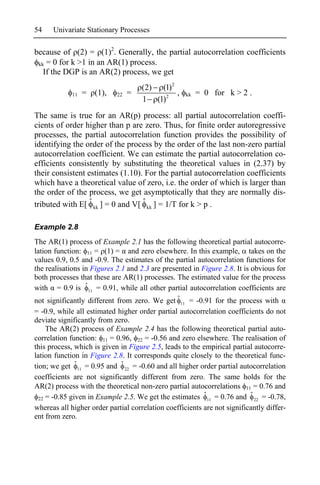 54    Univariate Stationary Processes

because of (2) = (1)2. Generally, the partial autocorrelation coefficients
 kk = 0 for k >1 in an AR(1) process.
   If the DGP is an AR(2) process, we get
                                     (2) (1)2
             11   = (1),    22   =            ,        kk   = 0 for k > 2 .
                                     1 (1)2
The same is true for an AR(p) process: all partial autocorrelation coeffi-
cients of order higher than p are zero. Thus, for finite order autoregressive
processes, the partial autocorrelation function provides the possibility of
identifying the order of the process by the order of the last non-zero partial
autocorrelation coefficient. We can estimate the partial autocorrelation co-
efficients consistently by substituting the theoretical values in (2.37) by
their consistent estimates (1.10). For the partial autocorrelation coefficients
which have a theoretical value of zero, i.e. the order of which is larger than
the order of the process, we get asymptotically that they are normally dis-
tributed with E[ ˆ kk ] = 0 and V[ ˆ kk ] = 1/T for k > p .

Example 2.8
The AR(1) process of Example 2.1 has the following theoretical partial autocorre-
lation function: 11 = (1) = and zero elsewhere. In this example, takes on the
values 0.9, 0.5 and -0.9. The estimates of the partial autocorrelation functions for
the realisations in Figures 2.1 and 2.3 are presented in Figure 2.8. It is obvious for
both processes that these are AR(1) processes. The estimated value for the process
with = 0.9 is ˆ 11 = 0.91, while all other partial autocorrelation coefficients are
not significantly different from zero. We get ˆ = -0.91 for the process with
                                                  11

= -0.9, while all estimated higher order partial autocorrelation coefficients do not
deviate significantly from zero.
     The AR(2) process of Example 2.4 has the following theoretical partial auto-
correlation function: 11 = 0.96, 22 = -0.56 and zero elsewhere. The realisation of
this process, which is given in Figure 2.5, leads to the empirical partial autocorre-
lation function in Figure 2.8. It corresponds quite closely to the theoretical func-
tion; we get ˆ 11 = 0.95 and ˆ 22 = -0.60 and all higher order partial autocorrelation
coefficients are not significantly different from zero. The same holds for the
AR(2) process with the theoretical non-zero partial autocorrelations 11 = 0.76 and
                                                          ˆ               ˆ
  22 = -0.85 given in Example 2.5. We get the estimates 11 = 0.76 and 22 = -0.78,
whereas all higher order partial correlation coefficients are not significantly differ-
ent from zero.
 
