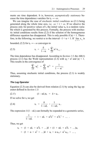 2.1 Autoregressive Processes                29

ments are time dependent. It is, however, asymptotically stationary be-
cause the time dependence vanishes for t0       - .
   We can imagine the case of stochastic initial conditions as (2.1) being
generated along the whole time axis, i.e. - < t < . If we observe the
process only for positive values of t, the initial value x0 is a random varia-
ble which is generated by this process. Formally, the process with stochas-
tic initial conditions results from (2.2) if the solution of the homogeneous
difference equation has disappeared. This is only possible if | | < 1. There-
fore, in the following, we restrict to the interval –1 < < 1. If lim x t 0 is
                                                                                                   t0

bounded, (2.2) for t0           -       converges to
                                                                     j
(2.3)                           xt =                                     ut j .
                                             1             j 0


The time dependence has disappeared. According to Section 1.5, the AR(1)
process (2.1) has the Wold representation (2.3) with j = j and | | < 1.
This results in the convergence of
                            2         2j       1
                            j =          =       2
                                                   .
                       j 0        j 0      1
Thus, assuming stochastic initial conditions, the process (2.1) is weakly
stationary.

The Lag Operator

Equation (2.3) can also be derived from relation (2.1) by using the lag op-
erator defined in Section 1.3:
(2.1')                              (1 – L)xt =                  + ut .
If we solve for xt we get
                                                                 1
(2.4)                           xt =                   +                     ut .
                                             1    L        1             L
The expression 1/(1 – L) can formally be expanded to a geometric series,
                    1                                  2 2                   3 3
                                = 1 +            L +       L +               L + … .
                1       L
Thus, we get
                                        2                                                2
         xt = (1 +      L +                 L + …) + (1 +                     L +            L + …)ut
                                    2                                               2
           = (1 +           +           + …) + ut +                      ut-1+          ut-2 + … ,
 