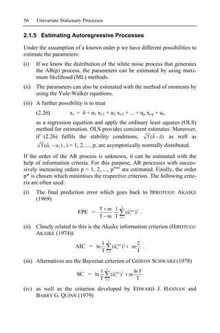 56    Univariate Stationary Processes

2.1.5 Estimating Autoregressive Processes

Under the assumption of a known order p we have different possibilities to
estimate the parameters:
(i)   If we know the distribution of the white noise process that generates
      the AR(p) process, the parameters can be estimated by using maxi-
      mum likelihood (ML) methods.
(ii) The parameters can also be estimated with the method of moments by
     using the Yule-Walker equations.
(iii) A further possibility is to treat
      (2.26)             xt =    +   1   xt-1 +        2   xt-2 + ... +           p   xt-p + ut,
      as a regression equation and apply the ordinary least squares (OLS)
      method for estimation. OLS provides consistent estimates. Moreover,
      if (2.26) fulfils the stability conditions, T ( ˆ ) as well as
        T( ˆ i   i   ) , i = 1, 2, ..., p, are asymptotically normally distributed.

If the order of the AR process is unknown, it can be estimated with the
help of information criteria. For this purpose, AR processes with succes-
sively increasing orders p = 1, 2, ..., pmax are estimated. Finally, the order
p* is chosen which minimises the respective criterion. The following crite-
ria are often used:
(i)   The final prediction error which goes back to HIROTUGU AKAIKE
      (1969)
                                                             T
                                         T m 1
                             FPE =                                 (u (p) ) 2 .
                                                                    ˆt
                                         T m T              t 1


(ii) Closely related to this is the Akaike information criterion (HIROTUGU
     AKAIKE (1974))
                                                T
                                           1                               2
                            AIC = ln                  (u (p) ) 2
                                                       ˆt              m     .
                                           T    t 1                        T

(iii) Alternatives are the Bayesian criterion of GIDEON SCHWARZ (1978)
                                               T
                                          1                              ln T
                            SC = ln                  (u (p) ) 2
                                                      ˆt             m
                                          T    t 1                        T

(iv) as well as the criterion developed by EDWARD J. HANNAN and
     BARRY G. QUINN (1979)
 
