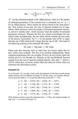 2.1 Autoregressive Processes   57

                                     T
                                 1                           2 ln(ln T)
                     HQ = ln               (u (p) ) 2
                                            ˆt           m              .
                                 T   t 1                         T

 u (p) are the estimated residuals of the AR(p) process, while m is the number
 ˆt
of estimated parameters. If the constant term is estimated, too, m = p + 1
for an AR(p) process. These criteria are always based on the same princi-
ple: They consist of one part, the sum of squared residuals (or its loga-
rithm), which decreases when the number of estimated parameters increas-
es, and of a ‘penalty term’, which increases when the number of estimated
parameters increases. Whereas the first two criteria overestimate the true
(finite) order asymptotically, the two other criteria estimate the true order
of the process consistently. For T 16, the penalty term of SC is larger
than the one of HQ which itself is larger than the one of AIC. This leads to
the following ordering of the estimated AR orders:
                     SC order      HQ order                  AIC order.
Please note that choosing such an order does not always imply that we
have white noise residuals. This has to be checked independently. Many
computer programmes like, for example, EViews, do not exactly report the
criteria given in (ii) through (iv). Relying on the log-likelihood function
instead of on the sum of squared residuals directly, they add 1 + ln(2 )
2.8379, which does, of course, neither affect the order nor which value of p
minimises the information criteria.

Example 2.9
As in Example 2.6, we take a look at the development of the three month money
market interest rate in Frankfurt am Main. If, for this series, we estimate AR pro-
cesses up to the order p = 4, we get the following results (for T = 116):
             p = 0: AIC = 4.8334, HQ = 4.8430, SC = 4.8571;
             p = 1: AIC = 2.7180, HQ = 2.7373, SC = 2.7655;
             p = 2: AIC = 2.4457, HQ = 2.4746, SC = 2.5169;
             p = 3: AIC = 2.4609, HQ = 2.4995, SC = 2.5559;
             p = 4: AIC = 2.4778, HQ = 2.5260, SC = 2.5965.
With all three criteria we get the minimum for p = 2. Thus, the optimal number of
lags is p* = 2, as used in Example 2.6.
 