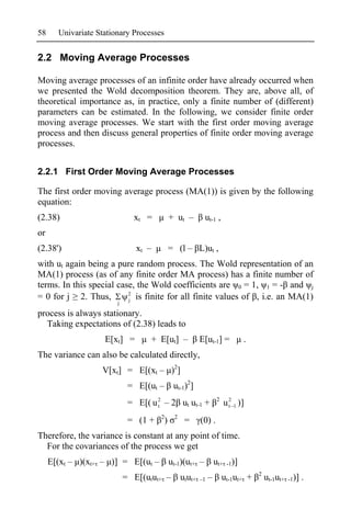 58     Univariate Stationary Processes


2.2 Moving Average Processes

Moving average processes of an infinite order have already occurred when
we presented the Wold decomposition theorem. They are, above all, of
theoretical importance as, in practice, only a finite number of (different)
parameters can be estimated. In the following, we consider finite order
moving average processes. We start with the first order moving average
process and then discuss general properties of finite order moving average
processes.


2.2.1 First Order Moving Average Processes

The first order moving average process (MA(1)) is given by the following
equation:
(2.38)                        xt =            + ut –        ut-1 ,
or
(2.38')                        xt –           = (l – L)ut ,
with ut again being a pure random process. The Wold representation of an
MA(1) process (as of any finite order MA process) has a finite number of
terms. In this special case, the Wold coefficients are 0 = 1, 1 = - and j
                          2
= 0 for j 2. Thus,        j is finite for all finite values of , i.e. an MA(1)
                        j

process is always stationary.
  Taking expectations of (2.38) leads to
                    E[xt] =        + E[ut] –               E[ut-1] =            .
The variance can also be calculated directly,
                   V[xt] = E[(xt – )2]
                             = E[(ut –         ut-1)2]
                                                                     2
                             = E[( u 2 – 2 ut ut-1 +
                                     t                                   u 2 1 )]
                                                                           t

                                      2        2
                             = (1 +       )         =      (0) .
Therefore, the variance is constant at any point of time.
  For the covariances of the process we get
     E[(xt – )(xt+ – )] = E[(ut –             ut-1)(ut+ –           ut+ -1)]
                                                                                     2
                            = E[(utut+ –           utut+   –1   –        ut-1ut+ +       ut-1ut+ -1)] .
 