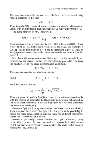 2.2 Moving Average Processes   59

The covariances are different from zero only for = ± 1, i.e. for adjoining
random variables. In this case
                                                                   2
                                    (1) = -                            .
Thus, for an MA(1) process, all autocovariances and therefore all autocorre-
lations with an order higher than one disappear, i.e. ( ) = ( ) = 0 for 2.
   The correlogram of an MA(1) process is

             (0) = 1,       (1) =                       2
                                                            ,          ( ) = 0 for   2.
                                            1
If we consider (1) as a function of , (1) = f( ), it holds that f(0) = 0 and
f( ) = -f(- ), i.e. that f( ) is point symmetric to the origin, and that |f( )|
0.5. f( ) has its maximum at = -1 and its minimum at = 1. Thus, an
MA(1) process cannot have a first order autocorrelation above 0.5 or be-
low -0.5.
   If we know the autocorrelation coefficient (1) = 1, for example, by es-
timation, we can derive (estimate) the corresponding parameter by using
the equation for the first order autocorrelation coefficient,
                                        2
                            (1 +            )       1   +          = 0.
The quadratic equation can also be written as
                                2           1
(2.39)                              +                       + 1 = 0,
                                                1

and it has the two solutions
                                         1                                 2
                      1,2   =                               1      1 4     1   .
                                        2 1
Thus, the parameters of the MA(1) process can be estimated non-linearly
with the method of moments: the theoretical moments are substituted by
their consistent estimates and the resulting equation is used for estimating
the parameters consistently.
   Because of | 1| 0.5, the quadratic equation always results in real roots.
They also have the property that 1 2 = 1. This gives us the possibility to
model the same autocorrelation structure with two different parameters,
where one is the inverse of the other.
   In order to get a unique parameterisation, we require a further property
of the MA(1) process. We ask under which conditions the MA(1) process
(2.38) can have an autoregressive representation. By using the lag operator
representation (2.38') we get
 