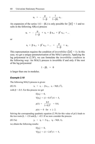 60    Univariate Stationary Processes


                                                                  1
                         ut = –                     +                      xt .
                                           1             1             L
An expansion of the series 1/(1 – L) is only possible for                                    < 1 and re-
sults in the following AR( ) process
                                                                            2
                 ut = –                + xt +            xt-1 +                 xt-2 + ...
                            1
or
                                       2
                 xt +     xt-1 +           xt-2 + ... =                           + ut .
                                                                       1
This representation requires the condition of invertibility (  < 1). In this
case, we get a unique parameterisation of the MA(1) process. Applying the
lag polynomial in (2.38'), we can formulate the invertibility condition in
the following way: An MA(1) process is invertible if and only if the root
of the lag polynomial
                                       1– L = 0
is larger than one in modulus.

Example 2.10
The following MA(1) process is given:
(E2.5)                    xt =     t    –        t-1,    t   ~ N(0, 22),
with = -0.5. For this process we get
                            E[xt] = 0,
                            V[xt] = (1 + 0.52)·4 = 5,
                                                 0.5
                                (1) =                            = 0.4,
                                               1 0.52
                                ( ) = 0 for                       2.
Solving the corresponding quadratic equation (2.39) for this value of (1) leads to
the two roots 1 = -2.0 and 2 = -0.5. If we now consider the process
(E2.5a)                   yt =     t    + 2       t-1,       t   ~ N(0, 1),
we obtain the following results:
                            E[yt] = 0,
                            V[yt] = (1 + 2.02)·1 = 5,
 