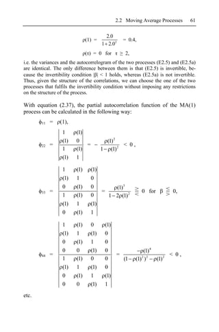 2.2 Moving Average Processes        61


                                         2.0
                               (1) =            = 0.4,
                                       1 2.02
                               ( ) = 0 for       2,
i.e. the variances and the autocorrelogram of the two processes (E2.5) and (E2.5a)
are identical. The only difference between them is that (E2.5) is invertible, be-
cause the invertibility condition      < 1 holds, whereas (E2.5a) is not invertible.
Thus, given the structure of the correlations, we can choose the one of the two
processes that fulfils the invertibility condition without imposing any restrictions
on the structure of the process.

With equation (2.37), the partial autocorrelation function of the MA(1)
process can be calculated in the following way:
        11   =   (1),
                  1      (1)
                  (1)    0               (1) 2
        22   =               =                 < 0,
                  1      (1)           1 (1) 2
                  (1)    1

                  1      (1)     (1)
                  (1)    1       0
                  0      (1)     0       (1)3
        33   =                       =                   0 for          0,
                  1      (1)     0     1 2 (1) 2
                  (1)    1       (1)
                  0      (1)     1

                  1      (1)     0      (1)
                  (1)    1       (1)    0
                  0      (1)     1      0
                  0      0       (1)    0                  (1) 4
        44   =                              =                          < 0,
                  1      (1)     0      0     (1      (1) 2 ) 2  (1) 2
                  (1)    1       (1)    0
                  0      (1)     1      (1)
                  0      0       (1)    1
etc.
 
