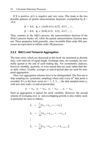 62    Univariate Stationary Processes


  If is positive, (1) is negative and vice versa. This leads to the two
possible patterns of partial autocorrelation functions, exemplified by =
±0.8:
                 = 0.8,    ii     {-0.49,-0.31,-0.22, -0.17, ... } ,
                 = -0.8,   ii     {0.49,-0.31, 0.22, -0.17, ... } .
Thus, contrary to the AR(1) process, the autocorrelation function of the
MA(1) process breaks off, while the partial autocorrelation function does
not. These properties hold generally, since invertible finite order MA pro-
cesses are equivalent to infinite order AR processes.


2.2.2 MA(1) and Temporal Aggregation

The time series which are discussed in this book are measured in discrete
time, with intervals of equal length. Exchange rates, for example, are nor-
mally quoted at the end of each trading day. For econometric analyses,
however, monthly, quarterly, or even annual data are used, rather than the-
se daily values. Usually, averages or end-of-period data are used for tem-
poral aggregation.
   Thus, two aggregation schemes have to be distinguished. The first one is
skip sampling (or: systematic sampling) where only every mth data point is
recorded. If xt is the basic series at t = 1, 2, 3,…, the skip sampled series ys
with new time scale s is end-of-period data,
               y1 = xm, y2 = x2m, y3 = x3m, …, ys = xsm.
Such an aggregation is typical for stock variables. However, the second
scheme of averaging over m non-overlapping periods is also widely used,
in particular for rates or indices:
                                1
                    y1            xm     xm   1           ... x1
                                m
                                1
                    y2            x 2m    x 2m        1     ... x m   1
                                m


                                1
                    ys            x sm   x sm     1        ... x (s   1)m 1   .
                                m
 
