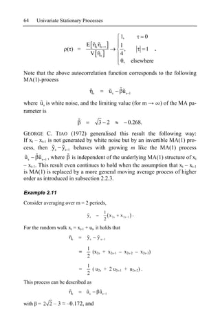 64    Univariate Stationary Processes


                                                               1,      0
                                E        s    s                1
                      ( ) =                                      ,      1 .
                                    V         s                4
                                                               0, elsewhere

Note that the above autocorrelation function corresponds to the following
MA(1)-process

                                     s                    us    us    1


where u s is white noise, and the limiting value (for m                        ) of the MA pa-
rameter is
                                             3 2                      0.268.
GEORGE C. TIAO (1972) generalised this result the following way:
If xt – xt-1 is not generated by white noise but by an invertible MA(1) pro-
cess, then ys ys 1 behaves with growing m like the MA(1) process
 us     u s 1 , where is independent of the underlying MA(1) structure of xt
– xt-1. This result even continues to hold when the assumption that xt – xt-1
is MA(1) is replaced by a more general moving average process of higher
order as introduced in subsection 2.2.3.

Example 2.11
Consider averaging over m = 2 periods,
                                                  1
                                ys                  x 2s       x 2s   1
                                                                          .
                                                  2
For the random walk xt = xt-1 + ut, it holds that

                        s       ys           ys   1


                                1
                            =     (x2s + x2s-1 – x2s-2 – x2s-3)
                                2
                                1
                            =     ( u2s + 2 u2s-1 + u2s-2) .
                                2
This process can be described as

                        s       us           us       1


with = 2 2 – 3       –0.172, and
 