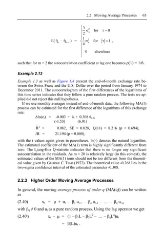 2.2 Moving Average Processes          65


                                                          3       2
                                                                  u       for       0
                                                          2
                                                          1       2
                        E(    s   ·       s   ) =                 u       for       1,
                                                          4
                                                              0            elsewhere

such that for m = 2 the autocorrelation coefficient at lag one becomes (1) = 1/6.

Example 2.12
Example 1.3 as well as Figure 1.8 present the end-of-month exchange rate be-
tween the Swiss Franc and the U.S. Dollar over the period from January 1974 to
December 2011. The autocorrelogram of the first differences of the logarithms of
this time series indicates that they follow a pure random process. The tests we ap-
plied did not reject this null hypothesis.
   If we use monthly averages instead of end-of-month data, the following MA(1)
process can be estimated for the first difference of the logarithms of this exchange
rate:
              ln(et) = -0.003 + ût + 0.308 ût-1,
                          (-1.53)        (6.91)
             R2 =             0.082, SE = 0.028, Q(11) = 8.216 (p = 0.694),
             JB =            21.194 (p = 0.000),
with the t values again given in parentheses. ln(·) denotes the natural logarithm.
The estimated coefficient of the MA(1) term is highly significantly different from
zero. The Ljung-Box Q-statistic indicates that there is no longer any significant
autocorrelation in the residuals. As m 20 is relatively large (in this context), the
estimated values of the MA(1) term should not be too different from the theoreti-
cal value given by GEORGE C. TIAO (1972). The theoretical value -0.268 lies in the
two-sigma confidence interval of the estimated parameter -0.308.


2.2.3 Higher Order Moving Average Processes

In general, the moving average process of order q (MA(q)) can be written
as
(2.40)           xt =         + ut –             1   ut-1 –           2   ut-2 – ... –   q   ut-q
with     q   0 and ut as a pure random process. Using the lag operator we get
                                                                    2                 q
(2.40')             xt –              = (1 –         1L   –       2L      – ... –   qL )ut

                                      =       (L)ut .
 