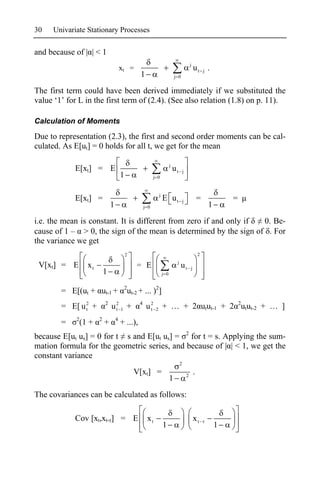 30   Univariate Stationary Processes

and because of | | < 1
                                                                                                   j
                                        xt =                                                           ut j .
                                                     1                            j 0


The first term could have been derived immediately if we substituted the
value ‘1’ for L in the first term of (2.4). (See also relation (1.8) on p. 11).

Calculation of Moments

Due to representation (2.3), the first and second order moments can be cal-
culated. As E[ut] = 0 holds for all t, we get for the mean

                                                                              j
            E[xt] = E                                                             ut       j
                                        1                      j 0


                                                                    j
            E[xt] =                                                     E ut               j               =           =
                                1                        j 0                                                   1
i.e. the mean is constant. It is different from zero if and only if 0. Be-
cause of 1 – > 0, the sign of the mean is determined by the sign of . For
the variance we get
                                            2                                                              2
                                                                                   j
 V[xt] = E         xt                               = E                                 ut         j
                            1                                           j 0

                                            2
        = E[(ut + ut-1 +                        ut-2 + ... )2]
                            2                        4
        = E[ u 2 +
               t                u2 1 +
                                 t                        u2
                                                           t    2       + … + 2 utut-1 + 2 2utut-2 + … ]
             2          2           4
        =        (1 +       +           + ...),
because E[ut us] = 0 for t s and E[ut us] = 2 for t = s. Applying the sum-
mation formula for the geometric series, and because of | | < 1, we get the
constant variance
                                                                                       2
                                                  V[xt] =                                      2
                                                                                                       .
                                                                              1
The covariances can be calculated as follows:

            Cov [xt,xt- ] = E                             xt                                           xt
                                                                        1                                          1
 
