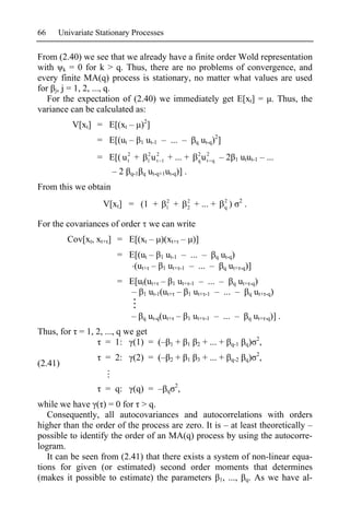 66   Univariate Stationary Processes

From (2.40) we see that we already have a finite order Wold representation
with k = 0 for k > q. Thus, there are no problems of convergence, and
every finite MA(q) process is stationary, no matter what values are used
for j, j = 1, 2, ..., q.
   For the expectation of (2.40) we immediately get E[xt] = . Thus, the
variance can be calculated as:
          V[xt] = E[(xt – )2]
                 = E[(ut –     1   ut-1 – ... –                   q    ut-q)2]
                                                                   2
                 = E[( u 2 +
                         t
                                   2
                                   1   u 2 1 + ... +
                                         t                         q   u2 q – 2
                                                                        t                1   utut-1 – ...
                      –2   q-1 q   ut-q+1ut-q)] .
From this we obtain
                                              2               2                  2           2
                  V[xt] = (1 +                1       +       2   + ... +        q   )           .

For the covariances of order we can write
         Cov[xt, xt+ ] = E[(xt – )(xt+ – )]
                      = E[(ut –           1ut-1 – ... – q ut-q)
                         (ut+ –           1 ut+ -1 – ... – q ut+ -q)]

                      = E[ut(ut+ – 1 ut+ -1 – ... – q ut+ -q)
                         – 1 ut-1(ut+ – 1 ut+ -1 – ... – q ut+ -q)

                           –   q   ut-q(ut+ –                 1   ut+ -1 – ... –                     q   ut+ -q)] .
Thus, for = 1, 2, ..., q we get
                                                                                                          2
                  = 1: (1) = (–                   1   +       1    2   + ... +       q-1         q)           ,
                                                                                                          2
                   = 2:    (2) = (–               2   +       1    3   + ... +       q-2         q)           ,
(2.41)

                                                      2
                   = q:    (q) = –            q           ,
while we have ( ) = 0 for > q.
   Consequently, all autocovariances and autocorrelations with orders
higher than the order of the process are zero. It is – at least theoretically –
possible to identify the order of an MA(q) process by using the autocorre-
logram.
   It can be seen from (2.41) that there exists a system of non-linear equa-
tions for given (or estimated) second order moments that determines
(makes it possible to estimate) the parameters 1, ..., q. As we have al-
 