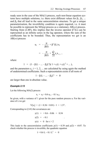 2.2 Moving Average Processes   67

ready seen in the case of the MA(1) process, such non-linear equation sys-
tems have multiple solutions, i.e. there exist different values for 1, 2, ...
and q that all lead to the same autocorrelation structure. To get a unique
parameterisation, the invertibility condition is again required, i.e. it must
be possible to represent the MA(q) process as a stationary AR( ) process.
Starting from (2.40'), this implies that the inverse operator -1(L) can be
represented as an infinite series in the lag operator, where the sum of the
coefficients has to be bounded. Thus, the representation we get is an
AR( ) process
                                                      -1
                          ut = –                 +         (L) xt
                                          (1)

                                = –              +         c jx t   j   ,
                                          (1)        j 0


where
                                            q
              1 = (1 –     1L   – ... –   qL )(      1 + c1L + c2L2 + ... ),
and the parameters ci, i = 1, 2, ... are calculated by using again the method
of undetermined coefficients. Such a representation exists if all roots of
                                                   q
                           1–     1L   – ... –   qL         = 0
are larger than one in absolute value.

Example 2.13
Let the following MA(2) process
                           xt = ut + 0.6 ut-1 – 0.1 ut-2
be given, with a variance of 1 given for the pure random process u. For the vari-
ance of x we get
                     V[xt] = (1 + 0.36 + 0.01) 1 = 1.37 .
Corresponding to (2.41) the covariances are
                           (1) = + 0.6 – 0.06 = 0.54
                           (2) = – 0.1                                      .
                           ( ) = 0 for > 2
This leads to the autocorrelation coefficients (1) = 0.39 and (2) = -0.07. To
check whether the process is invertible, the quadratic equation
                            1 + 0.6 L       0.1 L2 = 0
 
