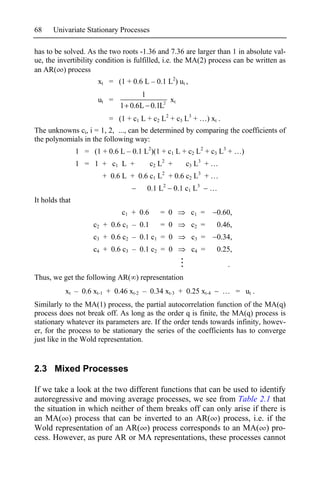 68    Univariate Stationary Processes

has to be solved. As the two roots -1.36 and 7.36 are larger than 1 in absolute val-
ue, the invertibility condition is fulfilled, i.e. the MA(2) process can be written as
an AR( ) process
                       xt = (1 + 0.6 L – 0.1 L2) ut ,
                                   1
                       ut =                xt
                              1 0.6L 0.1L2
                          = (1 + c1 L + c2 L2 + c3 L3 +         ) xt .
The unknowns ci, i = 1, 2, ..., can be determined by comparing the coefficients of
the polynomials in the following way:
                1 = (1 + 0.6 L – 0.1 L2)(1 + c1 L + c2 L2 + c3 L3 +           )
                                             2             3
                1 = 1 + c1 L +            c2 L +       c3 L +
                        + 0.6 L + 0.6 c1 L + 0.6 c2 L3 +
                                             2


                                       0.1 L2      0.1 c1 L3
It holds that
                               c1 + 0.6     = 0         c1 =        0.60,
                     c2 + 0.6 c1 – 0.1      = 0          c2 =       0.46,
                     c3 + 0.6 c2 – 0.1 c1 = 0            c3 =       0.34,
                     c4 + 0.6 c3 – 0.1 c2 = 0            c4 =       0.25,
                                                                         .
Thus, we get the following AR( ) representation
           xt – 0.6 xt-1 + 0.46 xt-2 – 0.34 xt-3 + 0.25 xt-4                 = ut .
Similarly to the MA(1) process, the partial autocorrelation function of the MA(q)
process does not break off. As long as the order q is finite, the MA(q) process is
stationary whatever its parameters are. If the order tends towards infinity, howev-
er, for the process to be stationary the series of the coefficients has to converge
just like in the Wold representation.


2.3 Mixed Processes

If we take a look at the two different functions that can be used to identify
autoregressive and moving average processes, we see from Table 2.1 that
the situation in which neither of them breaks off can only arise if there is
an MA( ) process that can be inverted to an AR( ) process, i.e. if the
Wold representation of an AR( ) process corresponds to an MA( ) pro-
cess. However, as pure AR or MA representations, these processes cannot
 