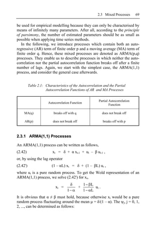 2.3 Mixed Processes       69

be used for empirical modelling because they can only be characterised by
means of infinitely many parameters. After all, according to the principle
of parsimony, the number of estimated parameters should be as small as
possible when applying time series methods.
   In the following, we introduce processes which contain both an auto-
regressive (AR) term of finite order p and a moving average (MA) term of
finite order q. Hence, these mixed processes are denoted as ARMA(p,q)
processes. They enable us to describe processes in which neither the auto-
correlation nor the partial autocorrelation function breaks off after a finite
number of lags. Again, we start with the simplest case, the ARMA(1,1)
process, and consider the general case afterwards.


          Table 2.1: Characteristics of the Autocorrelation and the Partial
                     Autocorrelation Functions of AR and MA Processes

                                                             Partial Autocorrelation
                       Autocorrelation Function
                                                                     Function

    MA(q)                  breaks off with q                     does not break off

     AR(p)                does not break off                     breaks off with p



2.3.1 ARMA(1,1) Processes

An ARMA(1,1) process can be written as follows,
(2.42)                    xt =       +     xt-1 + ut –       ut-1 ,
or, by using the lag operator
(2.42')                  (1 – L) xt =              + (1 –   L) ut ,
where ut is a pure random process. To get the Wold representation of an
ARMA(1,1) process, we solve (2.42') for xt,
                                                   1    L
                            xt =               +          ut .
                                     1             1    L
It is obvious that        must hold, because otherwise xt would be a pure
random process fluctuating around the mean = /(1 – ). The j, j = 0, 1,
2, ..., can be determined as follows:
 
