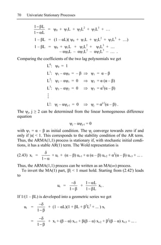 70    Univariate Stationary Processes


            1       L                                            2              3
                      =         0       +   1L     +           2L     +       3L       + …
            1       L
                                                                                    2                  3
            1 – L = (1 – L)(                       0       +       1L     +       2L     +           3L     + …)
                                                                  2                     3
            1– L =              0       +   1L  +               2L        +           3L      + …
                                                                   2                    3
                                        –   0 L –               1L        –           2L      – … .
Comparing the coefficients of the two lag polynomials we get
                        L0:         0    = 1
                        L1:         1   –      0   = –                        1   =         –
                        L2:         2   –      1   = 0                        2   =      ( – )
                        L3:         3   –      2   = 0                        3   =     2
                                                                                            ( – )


                        Lj:      j   –      j-1    = 0                        j   =     j-1
                                                                                              ( – ).
The j, j        2 can be determined from the linear homogeneous difference
equation
                                                   j   –        j-1   =0
with 1 = – as initial condition. The j converge towards zero if and
only if | | < 1. This corresponds to the stability condition of the AR term.
Thus, the ARMA(1,1) process is stationary if, with stochastic initial condi-
tions, it has a stable AR(1) term. The Wold representation is
                                                                                                       2
(2.43) xt =                   + ut + ( – ) ut-1 +                         ( – ) ut-2 +                     ( – ) ut-3 + ... .
                    1
Thus, the ARMA(1,1) process can be written as an MA( ) process.
   To invert the MA(1) part, | | < 1 must hold. Starting from (2.42') leads
to
                                                                      1       L
                                 ut =                          +                xt .
                                               1                      1       L
If 1/(1 – L) is developed into a geometric series we get
                                                                      2 2
     ut =               + (1 – L)(1 + L +                             L + ... ) xt
                1

                                                                                                2
        =               + xt + ( – ) xt-1 + ( – ) xt-2 +                                            ( – ) xt-3 + ... .
                1
 