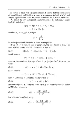 2.3 Mixed Processes                  71

This proves to be an AR( ) representation. It shows that the combination
of an AR(1) and an MA(1) term leads to a process with both MA( ) and
AR( ) representation if the AR term is stable and the MA term invertible.
   We obtain the first and second order moments of the stationary process
in (2.42) as follows:
                    E[xt] = E[ +                 xt-1 + ut –                       ut-1]
                           =       +           E[xt-1] .
Due to E[xt] = E[xt-1] =   , we get

                                       =                       ,
                                                1
i.e. the expectation is the same as in an AR(1) process.
   If we set = 0 without loss of generality, the expectation is zero. The
autocovariance of order       0 can then be written as
(2.44)            E[xt- xt] = E[xt- ( xt-1 + ut –                                  ut-1)],
which leads to
                     (0) =        (1) + E[xtut] –                  E[xtut-1]
                                           2                                                 2
for = 0. Due to (2.43), E[xtut] =              and E[xtut-1] = ( – )                             . Thus, we can
write
                                                                                     2
(2.45)                (0) =          (1) + (1 – ( – ))                                   .
(2.44) leads to
                   (1) =        (0) + E[xt-1ut] –                  E[xt-1ut-1]
for = 1. Because of (2.43) this can be written as
                                                                   2
(2.46)                         (1) =             (0) –                 .
If we insert (2.46) in (2.45) and solve for (0), the resulting variance of the
ARMA(1,1) process is
                                                     2
                                       1                   2           2
(2.47)                       (0) =                         2
                                                                           .
                                                 1
Inserting this into (2.46), we get
                                       (             )(1           )           2
(2.48)                     (1) =                           2
                                                 1
 