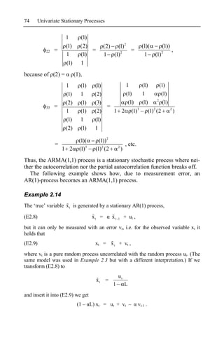 74    Univariate Stationary Processes


                    1        (1)
                    (1)      (2)          (2) (1)2                     (1)(   (1))
          22   =                 =                 =                          2
                                                                                   ,
                    1        (1)          1 (1)2                        1 (1)
                    (1)      1
because of (2) =          (1),
                    1        (1)    (1)                      1         (1)           (1)
                    (1)      1     (2)                       (1)       1              (1)
                                                                                   2
                    (2)      (1)   (3)                        (1)      (1)             (1)
          33   =                       =
                    1        (1)   (2)   1 2                    (1)3          (1) 2 (2       2
                                                                                                 )
                    (1)      1     (1)
                    (2)      (1)    1

                            (1)(      (1)) 2
               =                                            , etc.
                   1 2      (1)3    (1) 2 (2        2
                                                        )
Thus, the ARMA(1,1) process is a stationary stochastic process where nei-
ther the autocorrelation nor the partial autocorrelation function breaks off.
   The following example shows how, due to measurement error, an
AR(1)-process becomes an ARMA(1,1) process.

Example 2.14
The ‘true’ variable x t is generated by a stationary AR(1) process,

(E2.8)                             xt =        xt   1       + ut ,

but it can only be measured with an error vt, i.e. for the observed variable xt it
holds that
(E2.9)                              xt = x t + vt ,

where vt is a pure random process uncorrelated with the random process ut. (The
same model was used in Example 2.3 but with a different interpretation.) If we
transform (E2.8) to
                                                    ut
                                     xt   =
                                               1            L
and insert it into (E2.9) we get
                           (1 – L) xt = ut + vt –                    vt-1 .
 