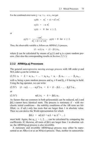 2.3 Mixed Processes                    75

For the combined error term         t    = ut + vt –                 vt-1 we get
                                                         2                         2      2
                                   (0) =                 u       + (1 +             )     v

                                                                     2
                                   (1) = -                           v

                                   ( ) = 0 for                                     2,
or
                                             2
                                             v
                  (1) =       2                  2           2
                                                                 ,            ( ) = 0 for                   2.
                              u      (1              )       v


Thus, the observable variable xt follows an ARMA(1,1) process,
                                  (1 –     L) xt = (1 – L)                               t   ,
where can be calculated by means of (1) and t is a pure random pro-
cess. (See also the corresponding results in Section 2.2.1.)


2.3.2 ARMA(p,q) Processes

The general autoregressive moving average process with AR order p and
MA order q can be written as
(2.51) xt =       +     1   xt-1 + ... +                 p       xt-p + ut –                     1   ut-1 – ... –     q    ut-q ,
with ut being a pure random process and                                        p       0 and           q   0 having to hold.
Using the lag operator, we can write
                                      p                                                                       q
(2.51')    (1 –   1L   – ... –      pL )    xt =                         + (1 –          1L      – ... –    qL )    ut ,
or
(2.51'')                            (L) xt =                             +     (L) ut .
As factors that are common in both polynomials can be reduced, (L) and
  (L) cannot have identical roots. The process is stationary if – with sto-
chastic initial conditions – the stability conditions of the AR term are ful-
filled, i.e. if (L) only has roots that are larger than 1 in absolute value.
Then we can derive the Wold representation for which
                         (L) =             (L)(1 +                       1L   +    2    L2 + ... )
must hold. Again, the j, j = 1, 2, ..., can be calculated by comparing the
coefficients. If, likewise, all roots of (L) are larger than 1 in absolute val-
ue, the ARMA(p,q) process is also invertible.
  A stationary and invertible ARMA(p,q) process may either be repre-
sented as an AR( ) or as an MA( ) process. Thus, neither its autocorrela-
 
