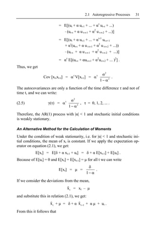 2.1 Autoregressive Processes              31

                             = E[(ut +                 ut-1 + ... +                     ut- + ...)
                                                                        2
                                     (ut- +             u t- -1 +           u t- -2 + ...)]
                                                                                    -1
                             = E[(ut + ut-1 + ... +                                      ut- +1
                                                                                    2
                               + (ut- + u t- -1 +                                       u t- -2 + ...))
                                                                                2
                                     (ut- +                 u t- -1 +               u t- -2 + ...)]
                                                                                2
                             =       E[(ut- + ut- -1 +                              ut- -2 + ... )2] .
Thus, we get
                                                                                           2
                 Cov [xt,xt- ] =                  V[xt- ] =                                    2
                                                                                                   .
                                                                                    1
The autocovariances are only a function of the time difference and not of
time t, and we can write:
                                              2
(2.5)                ( ) =                         2
                                                        ,        = 0, 1, 2, ... .
                                      1
Therefore, the AR(1) process with | | < 1 and stochastic initial conditions
is weakly stationary.

An Alternative Method for the Calculation of Moments

Under the condition of weak stationarity, i.e. for | | < 1 and stochastic ini-
tial conditions, the mean of xt is constant. If we apply the expectation op-
erator on equation (2.1), we get:
            E[xt] = E[ +         xt-1 + ut] =                       +       E[xt-1] + E[ut] .
Because of E[ut] = 0 and E[xt] = E[xt-1] =                       for all t we can write

                             E[xt] =                    =                   .
                                                                1
If we consider the deviations from the mean,
                                     x t = xt –
and substitute this in relation (2.1), we get:
                      xt +       =        +            xt   1   +               + ut .
From this it follows that
 