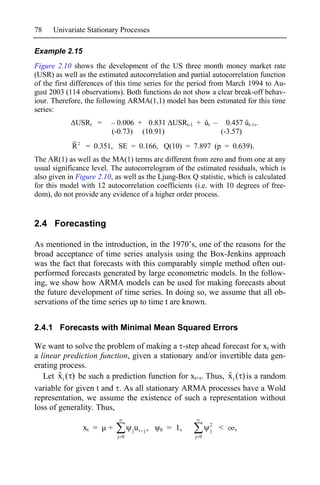 78    Univariate Stationary Processes

Example 2.15
Figure 2.10 shows the development of the US three month money market rate
(USR) as well as the estimated autocorrelation and partial autocorrelation function
of the first differences of this time series for the period from March 1994 to Au-
gust 2003 (114 observations). Both functions do not show a clear break-off behav-
iour. Therefore, the following ARMA(1,1) model has been estimated for this time
series:
             USRt =      – 0.006 + 0.831 USRt-1 + ût – 0.457 ût-1,.
                         (-0.73) (10.91)              (-3.57)
            R 2 = 0.351, SE = 0.166, Q(10) = 7.897 (p = 0.639).
The AR(1) as well as the MA(1) terms are different from zero and from one at any
usual significance level. The autocorrelogram of the estimated residuals, which is
also given in Figure 2.10, as well as the Ljung-Box Q statistic, which is calculated
for this model with 12 autocorrelation coefficients (i.e. with 10 degrees of free-
dom), do not provide any evidence of a higher order process.


2.4 Forecasting

As mentioned in the introduction, in the 1970’s, one of the reasons for the
broad acceptance of time series analysis using the Box-Jenkins approach
was the fact that forecasts with this comparably simple method often out-
performed forecasts generated by large econometric models. In the follow-
ing, we show how ARMA models can be used for making forecasts about
the future development of time series. In doing so, we assume that all ob-
servations of the time series up to time t are known.


2.4.1 Forecasts with Minimal Mean Squared Errors

We want to solve the problem of making a -step ahead forecast for xt with
a linear prediction function, given a stationary and/or invertible data gen-
erating process.
        ˆ                                                    ˆ
   Let x t ( ) be such a prediction function for xt+ . Thus, x t ( ) is a random
variable for given t and . As all stationary ARMA processes have a Wold
representation, we assume the existence of such a representation without
loss of generality. Thus,
                                                                2
                xt =    +         j   ut j ,   0   = 1,         j   <   ,
                            j 0                           j 0
 