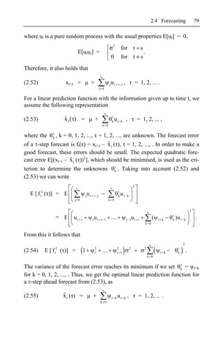 2.4 Forecasting                    79

where ut is a pure random process with the usual properties E[ut] = 0,
                                                                        2
                                                                                    for t s
                                  E[utus] =                                                 .
                                                                       0            for t s

Therefore, it also holds that

(2.52)                     xt+    =             +                  j   ut           j   ,               = 1, 2, ... .
                                                         j 0


For a linear prediction function with the information given up to time t, we
assume the following representation

(2.53)                    ˆ
                          xt ( ) =                  +                  k   ut       k       ,            = 1, 2, ... ,
                                                           k 0


where the        k   , k = 0, 1, 2, ...,                 = 1, 2, ..., are unknown. The forecast error
                                       ˆ
of a -step forecast is ft( ) = xt+ – x t ( ), = 1, 2, ..., . In order to make a
good forecast, these errors should be small. The expected quadratic fore-
cast error E[(xt+ – x t ( ))2], which should be minimised, is used as the cri-
                    ˆ
terion to determine the unknowns                                           k    . Taking into account (2.52) and
(2.53) we can write
                                                                                                    2
          2
  E [ f ( )] = E
         t                             j   ut        j                          k   ut      k
                                 j 0                               k 0


                                                                                                                                                 2

                     = E         ut             1u t           1                                1u t     1         (    k       k )u t   k
                                                                                                                                                     .
                                                                                                             k 0


From this it follows that
                                                                                                                                         2
                      2                          2                              2               2            2
(2.54)        E [ f ( )] =
                     t                 1         1                                  1                                       k      k         .
                                                                                                                 k 0


The variance of the forecast error reaches its minimum if we set k = +k
for k = 0, 1, 2, ..., . Thus, we get the optimal linear prediction function for
a -step ahead forecast from (2.53), as

(2.55)                    ˆ
                          xt ( ) =              +                           k   ut k ,                   = 1, 2, ... .
                                                         k 0
 