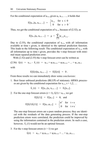 80     Univariate Stationary Processes

For the conditional expectation of ut+s, given ut, ut-1, …, it holds that
                                                   ut s    for s             0
                   E[ut+s|ut, ut-1, ...] =                                     .
                                                    0      for s             0
Thus, we get the conditional expectation of xt+ , because of (2.52), as

                    E[xt+ |ut, ut-1, ...] =          +                k   ut k .
                                                          k 0

Due to (2.55), the conditional expectation of xt+ , with all information
available at time t given, is identical to the optimal prediction function.
This leads to the following result: The conditional expectation of xt+ , with
all information up to time t given, provides the -step forecast with mini-
mal mean squared prediction error.
   With (2.52) and (2.55) the -step forecast error can be written as
                     ˆ
(2.56) ft( ) = xt+ – x t ( ) = ut+ +                1ut+ -1   +   2ut+ -2      + ... +      -1ut+1

with
                     E[ft( )|ut, ut-1, ...] = E[ft( )] = 0 .
From these results we can immediately draw some conclusions:
1. Best linear unbiased predictions (BLUP) of stationary ARMA process-
   es are given by the conditional expectation for xt+ , = 1,2, …
                      ˆ
                      x t ( ) = E[xt+ |xt, xt-1, ...] = Et[xt+ ] .
2. For the one-step forecast errors ( = 1), ft(1) = ut+1, we get
                          E[ft(1)] = E[ut+1] = 0, and
                                                                  2
                                                                           for t s
                E[ft(1)fs(1)] = E[ut+1us+1] =                                      .
                                                                  0        for t s

     The one-step forecast errors are a pure random process; they are identi-
     cal with the residuals of the data generating process. If the one-step
     prediction errors were correlated, the prediction could be improved by
     using the information contained in the prediction errors. In such a case,
                ˆ
     however, x t (1) would not be an optimal forecast.
3. For the -step forecast errors ( > 1) we get
                 ft( ) = ut+ +       1ut+ -1   +     2ut+ -2    + ... +        -1ut+1   ,
 