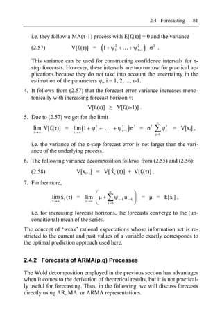 2.4 Forecasting          81


   i.e. they follow a MA( -1) process with E[ft( )] = 0 and the variance
                                              2                    2           2
   (2.57)            V[ft( )] =     1         1                        1            .

   This variance can be used for constructing confidence intervals for -
   step forecasts. However, these intervals are too narrow for practical ap-
   plications because they do not take into account the uncertainty in the
   estimation of the parameters i, i = 1, 2, ..., -1.
4. It follows from (2.57) that the forecast error variance increases mono-
   tonically with increasing forecast horizon :
                             V[ft( )]         V[ft( -1)] .
5. Due to (2.57) we get for the limit
                                2                 2            2           2             2
    lim V[ft( )] = lim 1        1                     1                =                 j   = V[xt] ,
                                                                                   j 0


   i.e. the variance of the -step forecast error is not larger than the vari-
   ance of the underlying process.
6. The following variance decomposition follows from (2.55) and (2.56):
   (2.58)                            ˆ
                        V[xt+ ] = V[ x t ( )] + V[ft( )] .
7. Furthermore,

                ˆ
            lim x t ( ) = lim                     k   ut   k           =           = E[xt] ,
                                        k 0


   i.e. for increasing forecast horizons, the forecasts converge to the (un-
   conditional) mean of the series.
The concept of ‘weak’ rational expectations whose information set is re-
stricted to the current and past values of a variable exactly corresponds to
the optimal prediction approach used here.


2.4.2 Forecasts of ARMA(p,q) Processes

The Wold decomposition employed in the previous section has advantages
when it comes to the derivation of theoretical results, but it is not practical-
ly useful for forecasting. Thus, in the following, we will discuss forecasts
directly using AR, MA, or ARMA representations.
 