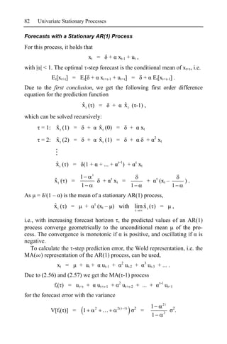 82    Univariate Stationary Processes

Forecasts with a Stationary AR(1) Process

For this process, it holds that
                                 xt =        +       xt-1 + ut ,
with | | < 1. The optimal -step forecast is the conditional mean of xt+ , i.e.
            Et[xt+ ] = Et[ +            xt+ -1 + ut+ ] =                        +       Et[xt+ -1] .
Due to the first conclusion, we get the following first order difference
equation for the prediction function
                          ˆ
                          xt ( ) =               +            ˆ
                                                              x t ( -1) ,
which can be solved recursively:
            ˆ
       = 1: x t (1) =         +        ˆ
                                       x t (0) =                   +        xt
                                                                                        2
            ˆ
       = 2: x t (2) =         +        ˆ
                                       x t (1) =                   +                +       xt


                                                      -1
              ˆ
              xt ( ) =    (1 +         + ... +             ) +             xt

                         1
             ˆ
             xt ( ) =                    +       xt =                               +       (xt –               ).
                         1                                         1                                    1
As   = /(1 – ) is the mean of a stationary AR(1) process,
             ˆ
             xt ( ) =        +                          ˆ
                                       (xt – ) with lim x t ( ) =                                       ,

i.e., with increasing forecast horizon , the predicted values of an AR(1)
process converge geometrically to the unconditional mean of the pro-
cess. The convergence is monotonic if is positive, and oscillating if is
negative.
   To calculate the -step prediction error, the Wold representation, i.e. the
MA( ) representation of the AR(1) process, can be used,
                                                          2                     3
              xt =       + ut +          ut-1 +               ut-2 +                ut-3 + ... .
Due to (2.56) and (2.57) we get the MA( -1) process
                                                     2                                       -1
             ft( ) = ut+ +             ut+ -1 +           ut+ -2 + ... +                             ut+1
for the forecast error with the variance
                                                                                                 2
                                   2                 2(       1)       2                1                   2
           V[ft( )] =     1                                                 =                    2
                                                                                                            .
                                                                                        1
 
