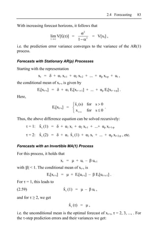 2.4 Forecasting        83

With increasing forecast horizons, it follows that
                                                         2
                        lim V[ft( )] =                       2
                                                                      = V[xt] ,
                                                 1
i.e. the prediction error variance converges to the variance of the AR(1)
process.

Forecasts with Stationary AR(p) Processes

Starting with the representation
               xt =       +   1   xt-1 +     2   xt-2 + ... +                p   xt-p + ut ,
the conditional mean of xt+ is given by
              Et[xt+ ] =       +     1   Et[xt+ -1] + ... +                  p   Et[xt+ -p] .
Here,
                                            ˆ
                                            x t (s) for s 0
                          Et[xt+s] =                        .
                                            x t s for s 0

Thus, the above difference equation can be solved recursively:
               ˆ
          = 1: x t (1) =       +     1   xt +        2   xt-1 + ...+             p   xt+1-p

               ˆ
          = 2: x t (2) =       +     1   ˆ
                                         x t (1) +               2   xt + ... +         p   xt+2-p , etc.

Forecasts with an Invertible MA(1) Process

For this process, it holds that
                               xt =          + ut –                   ut-1
with | | < 1. The conditional mean of xt+ is
                      Et[xt+ ] =          + Et[ut+ ] –                  Et[ut+ -1] .
For = 1, this leads to
(2.59)                             ˆ
                                   x t (1) =                 –        ut ,
and for       2, we get
                                         ˆ
                                         xt ( ) =                ,
i.e. the unconditional mean is the optimal forecast of xt+ , = 2, 3, ..., . For
the -step prediction errors and their variances we get:
 