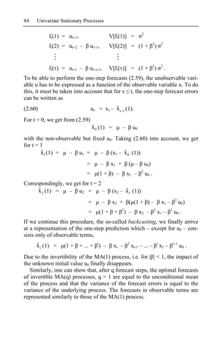 84   Univariate Stationary Processes

                                                                     2
           ft(1) = ut+1,                      V[ft(1)] =
                                                                                2           2
           ft(2) = ut+2 –         ut+1,       V[ft(2)] = (1 +                       )


                                                                                2           2
           ft( ) = ut+ –       ut+ -1,        V[ft( )] = (1 +                       )           .
To be able to perform the one-step forecasts (2.59), the unobservable vari-
able u has to be expressed as a function of the observable variable x. To do
this, it must be taken into account that for s t, the one-step forecast errors
can be written as
(2.60)                                      ˆ
                                  us = xs – x s 1 (1).
For t = 0, we get from (2.59)
                                  ˆ
                                  x0 (1) =           –         u0
with the non-observable but fixed u0. Taking (2.60) into account, we get
for t = 1
        ˆ
        x1 (1) =  – u1 =                 ˆ
                                – (x1 – x 0 (1))
                              =           –   x1 +        ( –            u0)
                                                                    2
                              =      (1 + ) –             x1 –           u0 .
Correspondingly, we get for t = 2
      ˆ
      x 2 (1) =   – u2 =          –                  ˆ
                                               (x2 – x1 (1))
                                                                                                         2
                               =          –    x2 +       ( (1 + ) –                        x1 –              u0)
                                                     2                          2                   3
                               =      (1 +      +        ) –        x2 –                x1 –            u0 .
If we continue this procedure, the so-called backcasting, we finally arrive
at a representation of the one-step prediction which – except for u0 – con-
sists only of observable terms,
     ˆ
     x t (1) =   (1 +      + ... + t) –        xt –       2
                                                              xt-1 – ... –              t
                                                                                            x1 –        t+1
                                                                                                              u0 .
Due to the invertibility of the MA(1) process, i.e. for | | < 1, the impact of
the unknown initial value u0 finally disappears.
   Similarly, one can show that, after q forecast steps, the optimal forecasts
of invertible MA(q) processes, q > 1 are equal to the unconditional mean
of the process and that the variance of the forecast errors is equal to the
variance of the underlying process. The forecasts in observable terms are
represented similarly to those of the MA(1) process.
 