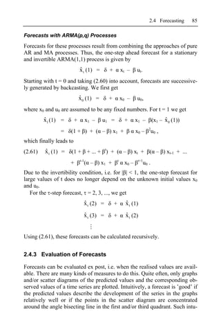 2.4 Forecasting      85

Forecasts with ARMA(p,q) Processes

Forecasts for these processes result from combining the approaches of pure
AR and MA processes. Thus, the one-step ahead forecast for a stationary
and invertible ARMA(1,1) process is given by
                             ˆ
                             x t (1) =       +           xt –    ut.
Starting with t = 0 and taking (2.60) into account, forecasts are successive-
ly generated by backcasting. We first get
                             ˆ
                             x0 (1) =       +            x0 –    u0,
where x0 and u0 are assumed to be any fixed numbers. For t = 1 we get
         ˆ
         x1 (1) =        +         x1 –   u1 =            +      x1 –                ˆ
                                                                               (x1 – x 0 (1))
                                                                           2
                =    (1 + ) + ( – ) x1 +                         x0 –          u0 ,
which finally leads to
(2.61)   ˆ
         x t (1) =   (1 +           + ... + t) + ( – ) xt +                ( – ) xt-1 + ...
                             t-1                     t            t+1
                     +             ( – ) x1 +             x0 –          u0 .
Due to the invertibility condition, i.e. for | | < 1, the one-step forecast for
large values of t does no longer depend on the unknown initial values x0
and u0.
   For the -step forecast, = 2, 3, ..., we get
                               ˆ
                               x t (2) =         +         ˆ
                                                           x t (1)
                               ˆ
                               x t (3) =         +         ˆ
                                                           x t (2)


Using (2.61), these forecasts can be calculated recursively.


2.4.3 Evaluation of Forecasts

Forecasts can be evaluated ex post, i.e. when the realised values are avail-
able. There are many kinds of measures to do this. Quite often, only graphs
and/or scatter diagrams of the predicted values and the corresponding ob-
served values of a time series are plotted. Intuitively, a forecast is good’ if
the predicted values describe the development of the series in the graphs
relatively well or if the points in the scatter diagram are concentrated
around the angle bisecting line in the first and/or third quadrant. Such intu-
 