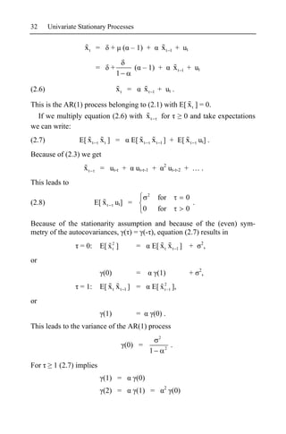 32      Univariate Stationary Processes


                     xt =       +       ( – 1) +                xt    1   + ut

                          =     +          ( – 1) +                       xt   1   + ut
                                    1

(2.6)                               xt =        xt      1   + ut .

This is the AR(1) process belonging to (2.1) with E[ x t ] = 0.
  If we multiply equation (2.6) with x t                        for                0 and take expectations
we can write:
(2.7)              E[ x t x t ] =         E[ x t x t 1 ] + E[ x t ut] .
Because of (2.3) we get
                                                                2
                     xt       = ut- +      ut- -1 +                  ut- -2 + … .
This leads to
                                                    2
                                                            for                    0
(2.8)                     E[ x t ut] =                                               .
                                                0           for                    0

Because of the stationarity assumption and because of the (even) sym-
metry of the autocovariances, ( ) = (- ), equation (2.7) results in
                                                                                          2
                   = 0:     E[ x 2 ]
                                 t         =            E[ x t x t 1 ] +                         ,
or
                                                                                         2
                              (0)          =                (1)                     +        ,
                   = 1:     E[ x t x t 1 ] =            E[ x 2 1 ],
                                                             t

or
                              (1)          =            (0) .
This leads to the variance of the AR(1) process
                                                            2
                                        (0) =                    2
                                                                      .
                                                    1
For       1 (2.7) implies
                              (1) =        (0)
                                                                 2
                              (2) =        (1) =                      (0)
 