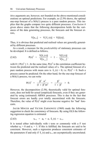 86   Univariate Stationary Processes

itive arguments are, however, not founded on the above-mentioned consid-
erations on optimal predictions. For example, as (2.59) shows, the optimal
one-step forecast of a MA(1) process is a pure random process. This im-
plies that the graphs compare two quite different processes. Conclusion 6
given above states that the following decomposition holds for the vari-
ances of the data generating processes, the forecasts and the forecast er-
rors,
                                  ˆ
                     V[xt+ ] = V[ x t ( )] + V[ft( )] .
Thus, it is obvious that predicted and realised values are generally generat-
ed by different processes.
  As a result, a measure for the predictability of stationary processes can
be developed. It is defined as follows,
                                    ˆ
                                  V[x t ( )]       V[f t ( )]
(2.62)             P( )2 =                   = 1 –            ,
                                  V[x t ]          V[x t ]
with 0 P( )2 1. At the same time, P( )2 is the correlation coefficient be-
tween the predicted and the realised values of x. The optimal forecast of a
pure random process with mean zero is x t ( ) = 0, i.e. P( )2 = 0. Such a
                                          ˆ
process cannot be predicted. On the other hand, for the one-step forecast of
a MA(1) process, we can write
                                   2       2               2
                P(1)2 =                2       2
                                                   =           2
                                                                        > 0.
                             (1            )           1
However, the decomposition (2.58), theoretically valid for optimal fore-
casts, does not hold for actual (empirical) forecasts, even if they are gener-
ated by using (estimated) ARMA processes. This is due to the fact that
forecast errors are hardly ever totally uncorrelated with the forecasts.
Therefore, the value of P( )2 might even become negative for bad’ fore-
casts.
   JACOB MINCER and VICTOR ZARNOWITZ (1969) made the following
suggestion to check the consistency of forecasts. By using OLS the follow-
ing regression equation is estimated
(2.63)                 xt+              ˆ
                              = a0 + a1 x t ( ) +              t+   .
It is tested either individually with t tests or commonly with a F test
whether a0 = 0 and a1 = 1. If this is fulfilled, the forecasts are said to be
consistent. However, such a regression produces consistent estimates of
                              ˆ
the parameters if and only if x t ( ) and t+ are asymptotically uncorrelated.
 