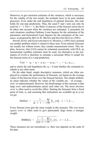 2.4 Forecasting      87

Moreover, to get consistent estimates of the variances, which is necessary
for the validity of the test results, the residuals have to be pure random
processes. Even under the null hypothesis of optimal forecasts, this only
holds for one-step predictions. Thus, the usual F and t tests can only be
used for = 1. For > 1, the MA( -1) process of the forecast errors has to
be taken into account when the variances are estimated. A procedure for
such situations combines Ordinary Least Squares for the estimation of the
parameters and Generalised Least Squares for the estimation of the vari-
ances, as proposed by BRYAN W. BROWN and SHLOMO MAITAL (1981).
   JINOOK JEONG and GANGADHARRAO S. MADDALA (1991) have pointed
out another problem which is related to these tests. Even rational forecasts
are usually not without errors; they contain measurement errors. This im-
plies, however, that (2.63) cannot be estimated consistently with OLS; an
instrumental variables estimator must be used. An alternative to the esti-
mation of (2.63) is therefore to estimate a univariate MA( -1) model for
the forecast errors of a -step prediction,
          ˆ
          f t( ) = a0 + ut + a1 ut-1 + a2 ut-2 + ... + a            -1   ut- +1 ,
and to check the null hypothesis H0: a0 = 0 and whether the estimated re-
siduals ût are white noise.
   On the other hand, simple descriptive measures, which are often em-
ployed to evaluate the performance of forecasts, are based on the average
values of the forecast errors over the forecast horizon. The simple arithme-
tic mean indicates whether the values of the variable are – on average –
over- or underestimated. However, the disadvantage of this measure is that
large over- and underestimates cancel each other out. The mean absolute
error is often used to avoid this effect. Starting the forecasts from a fixed
point of time, t0, and assuming that realisations are available up to t0+m,
we get
                                      m
                              1
         MAE( ) =                              f t0 j ( ) ,     = 1, 2, ... .
                        m     1        j 0


Every forecast error gets the same weight in this measure. The root mean
square error is often used to give particularly large errors a stronger
weight:
                                      m
                               1
           RMSE( ) =                         f t2 j ( ) ,     = 1, 2, ... .
                             m 1      j 0
                                                0




These measures are not normalised, i.e. their size depends on the scale of
the data.
 