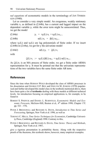 90     Univariate Stationary Processes

nal equations of econometric models in the terminology of JAN TINBER-
GEN (1940).
  Let us consider a very simple model. An exogenous, weakly stationary
variable x, as defined in (2.64b), has a current and lagged impact on the
dependent variable y, while the error term might be autocorrelated. Thus,
we get the model
(2.64a)                   yt =     1(L)   xt +    2(L)    u1,t ,
(2.64b)                        (L) xt =       (L) u2,t ,
where 1(L) and 2(L) are lag polynomials of finite order. If we insert
(2.64b) in (2.64a), we get for y the univariate model
(2.64a')                         (L) yt =        (L) vt
with
                  (L) vt :=      1(L)    (L) u2,t +   2(L)         (L) u1,t .
As (L)vt is an MA process of finite order, we get a finite order ARMA
representation for y. It must be pointed out that the univariate representa-
tions of the two variables have the same finite order AR term.


References

Since the time when HERMAN WOLD developed the class of ARMA processes in
his dissertation and GEORGE E.P. BOX and GWILYM M. JENKINS (1970) popular-
ised and further developed this model class in the textbook mentioned above, there
have been quite a lot of textbooks dealing with these models at different technical
levels. An introduction focusing on empirical applications is, for example, to be
found in
ROBERT S. PINDYCK and DANIEL L. RUBINFELD, Econometric Models and Eco-
   nomic Forecasts, McGraw-Hill, Boston et al., 4th edition 1998, Chapter 17f.
   pp. 521 – 578,
PETER J. BROCKWELL and RICHARD A. DAVIS, Introduction to Time Series and
   Forecasting, Springer, New York et al. 1996, as well as
TERENCE C. MILLS, Time Series Techniques for Economists, Cambridge Universi-
   ty Press, Cambridge (England) 1990. Contrary to this,
PETER J. BROCKWELL and RICHARD A. DAVIS, Time Series: Theory and Methods,
   Springer, New York et al. 1987,
give a rigorous presentation in probability theory. Along with the respective
proofs of the theorems, this textbook shows, however, many empirical examples.
 