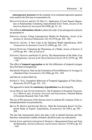 References     91

  Autoregressive processes for the residuals of an estimated regression equation
were used for the first time in econometrics by
DONALD COCHRANE and GUY H. ORCUTT, Application of Least Squares Regres-
  sion to Relationships Containing Autocorrelated Error Terms, Journal of the
  American Statistical Association 44 (1949), pp. 32 – 61.
The different information criteria to detect the order of an autoregressive process
are presented in
HIROTUGU AKAIKE, Fitting Autoregressive Models for Prediction, Annals of the
   Institute of Statistical Mathematics AC-19 (1974), pp. 364 – 385,
HIROTUGU AKAIKE, A New Look at the Statistical Model Identification, IEEE
   Transactions on Automatic Control 21 (1969), pp. 234 – 237,
GIDEON SCHWARZ, Estimating the Dimensions of a Model, Annals of Statistics 6
   (1978), pp. 461 – 464, as well as in
EDWARD J. HANNAN and BARRY G. QUINN, The Determination of the Order of an
   Autoregression, Journal of the Royal Statistical Society B 41 (1979), pp. 190
   – 195.
The effect of temporal aggregation on the first differences of temporal averages
have first been investigated by
HOLBROOK WORKING, Note on the Correlation of First Differences of Averages in
   a Random Chain, Econometrica 28 (1960), pp. 916 – 918
and later on, in more detail, by
GEORGE C. TIAO, Asymptotic Behaviour of Temporal Aggregates of Time Series,
   Biometrika 59 (1972), pp. 525 – 531.
The approach to check the consistency of predictions was developed by
JACOB MINCER and VICTOR ZARNOWITZ, The Evaluation of Economic Forecasts,
   in: J. MINCER (ed.), Economic Forecasts and Expectations, National Bureau
   of Economic Research, New York 1969.
The use of MA processes of the forecast errors to estimate the variances of the es-
timated parameters was presented by
BRYAN W. BROWN and SHLOMO MAITAL, What Do Economists Know? An Em-
   pirical Study of Experts’ Expectations, Econometrica 49 (1981), pp. 491 –
   504.
The fact that measurement errors also play a role in rational forecasts and that,
therefore, instrumental variable estimators should be used, was indicated by
JINOOK JEONG and GANGADHARRAO S. MADDALA, Measurement Errors and Tests
    for Rationality, Journal of Business and Economic Statistics 9 (1991), pp. 431
    – 439.
 