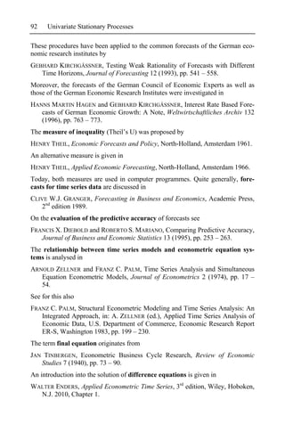92    Univariate Stationary Processes

These procedures have been applied to the common forecasts of the German eco-
nomic research institutes by
GEBHARD KIRCHGÄSSNER, Testing Weak Rationality of Forecasts with Different
   Time Horizons, Journal of Forecasting 12 (1993), pp. 541 – 558.
Moreover, the forecasts of the German Council of Economic Experts as well as
those of the German Economic Research Institutes were investigated in
HANNS MARTIN HAGEN and GEBHARD KIRCHGÄSSNER, Interest Rate Based Fore-
   casts of German Economic Growth: A Note, Weltwirtschaftliches Archiv 132
   (1996), pp. 763 – 773.
The measure of inequality (Theil’s U) was proposed by
HENRY THEIL, Economic Forecasts and Policy, North-Holland, Amsterdam 1961.
An alternative measure is given in
HENRY THEIL, Applied Economic Forecasting, North-Holland, Amsterdam 1966.
Today, both measures are used in computer programmes. Quite generally, fore-
casts for time series data are discussed in
CLIVE W.J. GRANGER, Forecasting in Business and Economics, Academic Press,
   2nd edition 1989.
On the evaluation of the predictive accuracy of forecasts see
FRANCIS X. DIEBOLD and ROBERTO S. MARIANO, Comparing Predictive Accuracy,
   Journal of Business and Economic Statistics 13 (1995), pp. 253 – 263.
The relationship between time series models and econometric equation sys-
tems is analysed in
ARNOLD ZELLNER and FRANZ C. PALM, Time Series Analysis and Simultaneous
   Equation Econometric Models, Journal of Econometrics 2 (1974), pp. 17 –
   54.
See for this also
FRANZ C. PALM, Structural Econometric Modeling and Time Series Analysis: An
   Integrated Approach, in: A. ZELLNER (ed.), Applied Time Series Analysis of
   Economic Data, U.S. Department of Commerce, Economic Research Report
   ER-S, Washington 1983, pp. 199 – 230.
The term final equation originates from
JAN TINBERGEN, Econometric Business Cycle Research, Review of Economic
   Studies 7 (1940), pp. 73 – 90.
An introduction into the solution of difference equations is given in
WALTER ENDERS, Applied Econometric Time Series, 3rd edition, Wiley, Hoboken,
  N.J. 2010, Chapter 1.
 