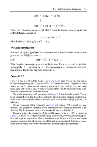 2.1 Autoregressive Processes   33

                                                               3
                           (3) =             (2) =                 (0)


                           ( ) =             ( -1) =                (0) .
Thus, the covariances can be calculated from the linear homogeneous first
order difference equation
                                  ( )–               ( -1) = 0
                                 2               2
with the initial value (0) =         /(1 –           ).

The Autocorrelogram

Because of ( ) = ( )/ (0), the autocorrelation function (the autocorrelo-
gram) of the AR(1) process is
(2.9)                         ( ) =          ,            = 1, 2, ... .
This function converges geometrically to zero for        , and its infinite
sum equals 1/(1 – ) since | | < 1. This convergence is monotone for posi-
tive and oscillating for negative values of .

Example 2.1

For = 0 and          {0.9, 0.5, -0.9}, Figures 2.1 to 2.3 each present one realisation
of the corresponding AR(1) process with T = 240 observations. To generate these
series, we used realisations of normally distributed pure random processes with
mean zero and variance one. We always dropped the first 60 observations to elim-
inate the dependence of the initial values.
   The realisation for = 0.9, presented in Figure 2.1, is relatively smooth. This is
to be expected given the theoretical autocorrelation function because random vari-
ables with a considerable distance between each other still have high positive cor-
relations.
   The development of the realisation in Figure 2.2 with = 0.5 is much less sys-
tematic. The geometric decrease of the theoretical autocorrelation function is ra-
ther fast. The fourth order autocorrelation coefficient is only 0.0625.
   Contrary to this, the realisation of the AR(1) process with = -0.9, presented in
Figure 2.3, follows a well pronounced zigzag course with, however, alternating posi-
tive and negative amplitudes. This is consistent with the theoretical autocorrelation
function indicating that all random variables with even-numbered distance are posi-
tively correlated and those with odd-numbered distance negatively correlated.
 