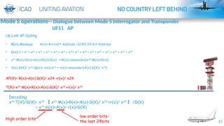 17
Decoding
x24
T(X)/G(X)= x24
【 x24
M(x)+R(x)+A(x) G(X)/ x24
+r(x)/ x24
】 /G(X)
= x24
m(x)+A(x)+ r(x)/G(X)
High order bits
low order bits-
the last 24bits
Up Link AP Coding
• M(x)=Message A(x)=Aircraft Address =ICAO 24-bit Address
• G(x)=1 + x3
+ x10
+ x12
+ x13
+ x14
+ x15
+ x16
+ x17
+ x18
+ x19
+ x20
+ x21
+ x22
+ x23
+ x24
• x24
M(x)/G(x)=m(x)+R(x)/G(x) R(x)=remainder{x
→ 24
M(x)/G(x)}
• A(x) G(X)/ x24
=Q(x)+ r(x)/x24
r(x)=remainder{
→ A(x) G(X)/ x24
}
AP(X)= R(x)+A(x) G(X)/ x24 +r(x)/ x24
T(X)=x24
M(x)+R(x)+A(x) G(X)/ x24
+r(x)/ x24
Mode S operations-- Dialogue between Mode S Interrogator and Transponder
UF11 AP
 